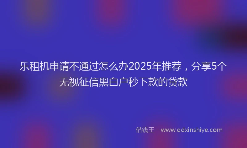 乐租机申请不通过怎么办2025年推荐，分享5个无视征信黑白户秒下款的贷款