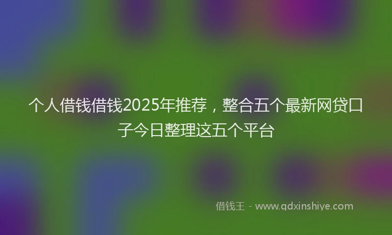 个人借钱借钱2025年推荐，整合五个最新网贷口子今日整理这五个平台