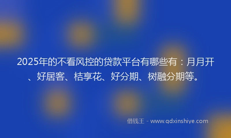 2025年的不看风控的贷款平台有哪些有：月月开、好居客、桔享花、好分期、树融分期等。