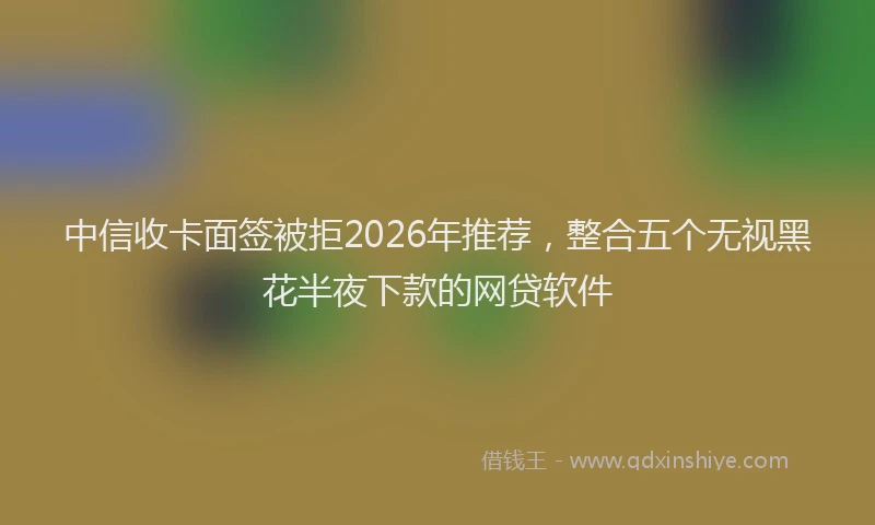 中信收卡面签被拒2026年推荐，整合五个无视黑花半夜下款的网贷软件