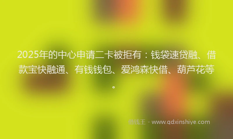 2025年的中心申请二卡被拒有:钱袋速贷融、借款宝快融通、有钱钱包、爱鸿森快借、葫芦花等。