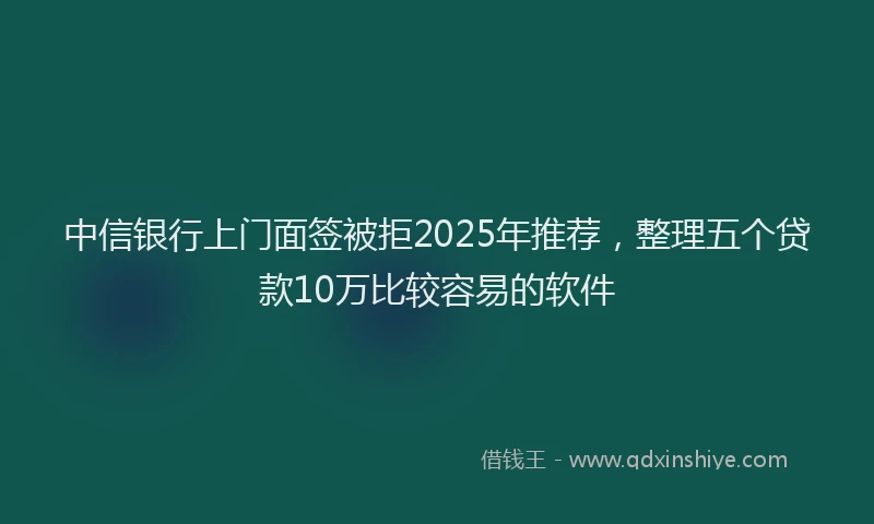 中信银行上门面签被拒2025年推荐，整理五个贷款10万比较容易的软件