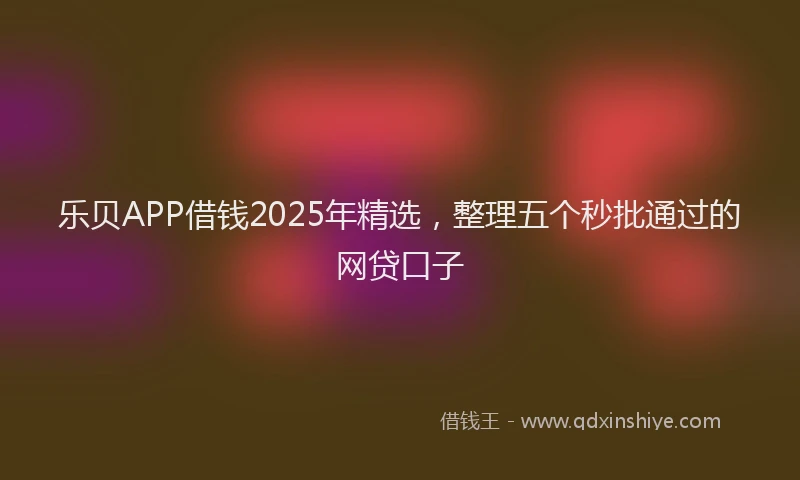 乐贝APP借钱2025年精选，整理五个秒批通过的网贷口子