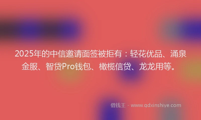 2025年的中信邀请面签被拒有：轻花优品、涌泉金服、智贷Pro钱包、橄榄信贷、龙龙用等。