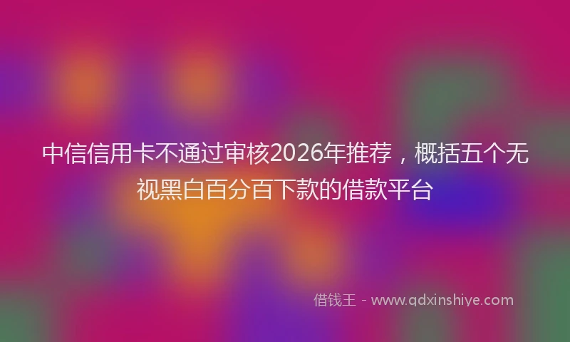 中信信用卡不通过审核2026年推荐，概括五个无视黑白百分百下款的借款平台