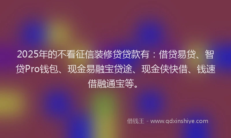 2025年的不看征信装修贷贷款有：借贷易贷、智贷Pro钱包、现金易融宝贷途、现金侠快借、钱速借融通宝等。