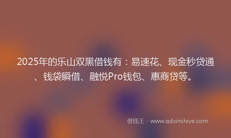2025年的乐山双黑借钱有：易速花、现金秒贷通、钱袋瞬借、融悦Pro钱包、惠商贷等。