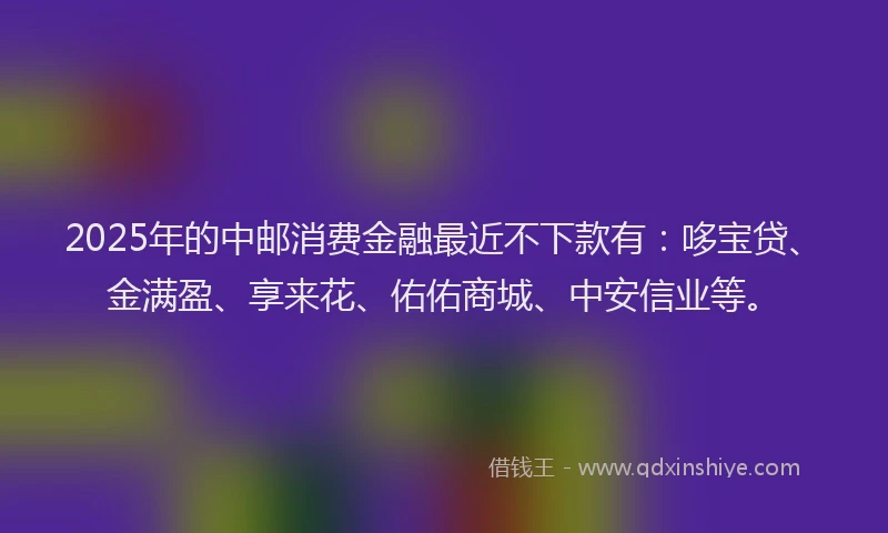 2025年的中邮消费金融最近不下款有：哆宝贷、金满盈、享来花、佑佑商城、中安信业等。