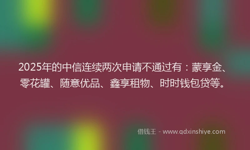 2025年的中信连续两次申请不通过有：蒙享金、零花罐、随意优品、鑫享租物、时时钱包贷等。