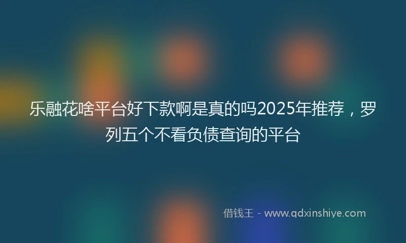 乐融花啥平台好下款啊是真的吗2025年推荐，罗列五个不看负债查询的平台