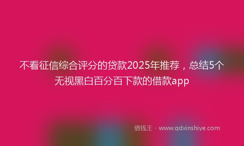 不看征信综合评分的贷款2025年推荐，总结5个无视黑白百分百下款的借款app