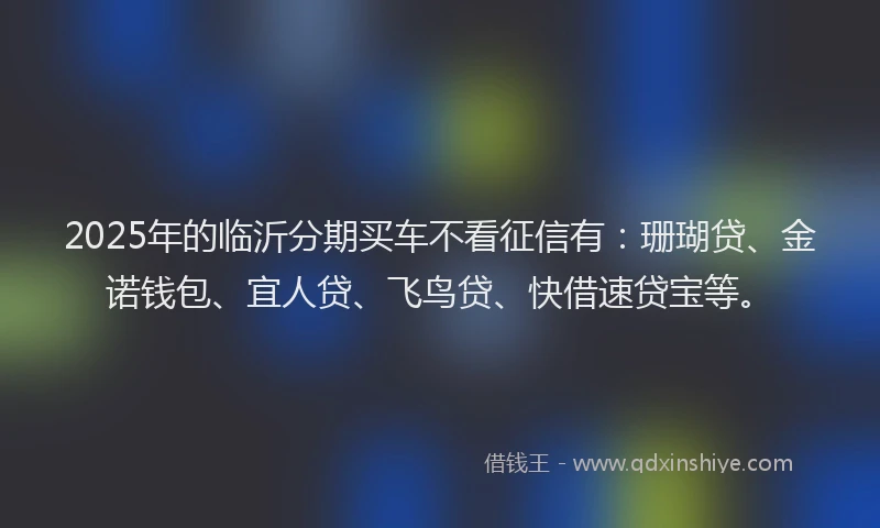 2025年的临沂分期买车不看征信有：珊瑚贷、金诺钱包、宜人贷、飞鸟贷、快借速贷宝等。