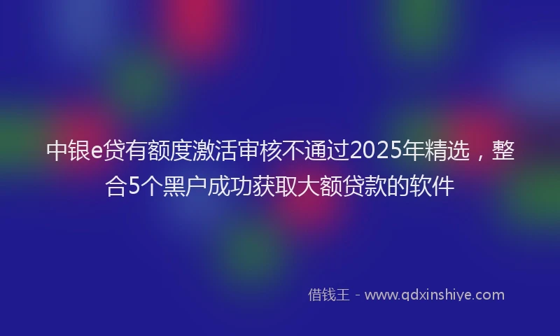 中银e贷有额度激活审核不通过2025年精选，整合5个黑户成功获取大额贷款的软件