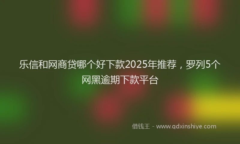 乐信和网商贷哪个好下款2025年推荐，罗列5个网黑逾期下款平台