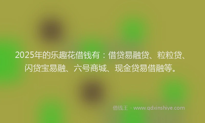 2025年的乐趣花借钱有：借贷易融贷、粒粒贷、闪贷宝易融、六号商城、现金贷易借融等。
