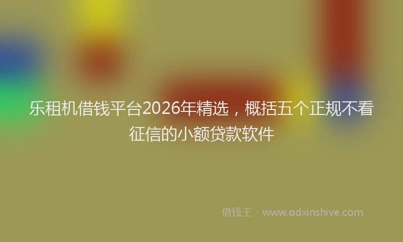乐租机借钱平台2026年精选，概括五个正规不看征信的小额贷款软件