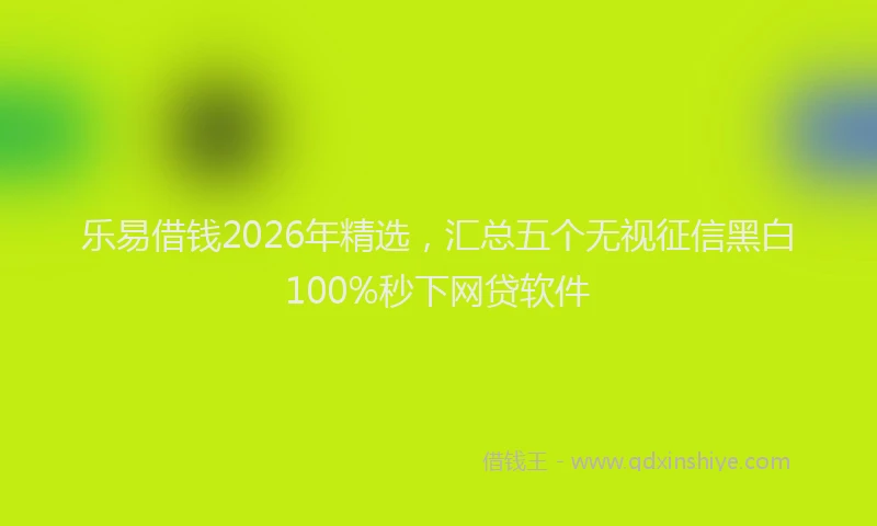 乐易借钱2026年精选，汇总五个无视征信黑白100%秒下网贷软件