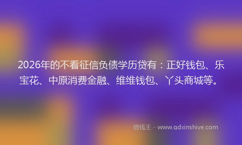 2026年的不看征信负债学历贷有:正好钱包、乐宝花、中原消费金融、维维钱包、丫头商城等。