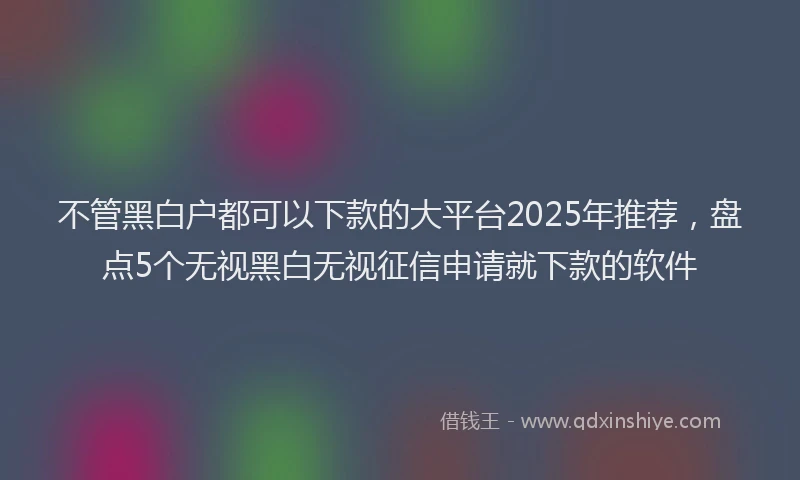 不管黑白户都可以下款的大平台2025年推荐,盘点5个无视黑白无视征信申请就下款的软件