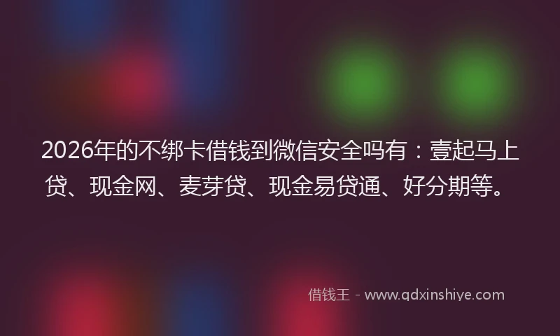 2026年的不绑卡借钱到微信安全吗有：壹起马上贷、现金网、麦芽贷、现金易贷通、好分期等。