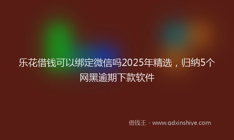 乐花借钱可以绑定微信吗2025年精选，归纳5个网黑逾期下款软件