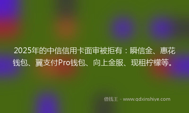 2025年的中信信用卡面审被拒有：瞬信金、惠花钱包、翼支付Pro钱包、向上金服、现租柠檬等。
