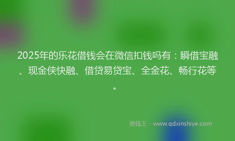 2025年的乐花借钱会在微信扣钱吗有：瞬借宝融、现金侠快融、借贷易贷宝、全金花、畅行花等。