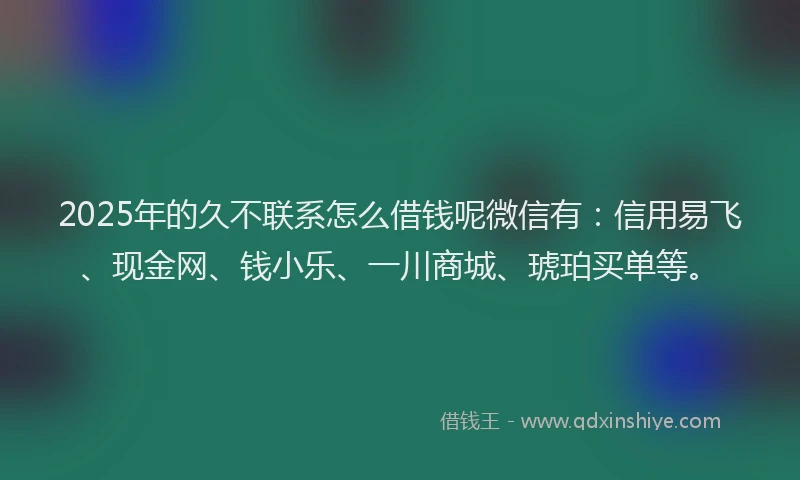 2025年的久不联系怎么借钱呢微信有：信用易飞、现金网、钱小乐、一川商城、琥珀买单等。