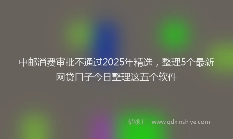 中邮消费审批不通过2025年精选，整理5个最新网贷口子今日整理这五个软件