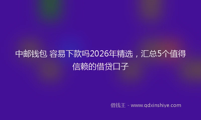中邮钱包 容易下款吗2026年精选，汇总5个值得信赖的借贷口子