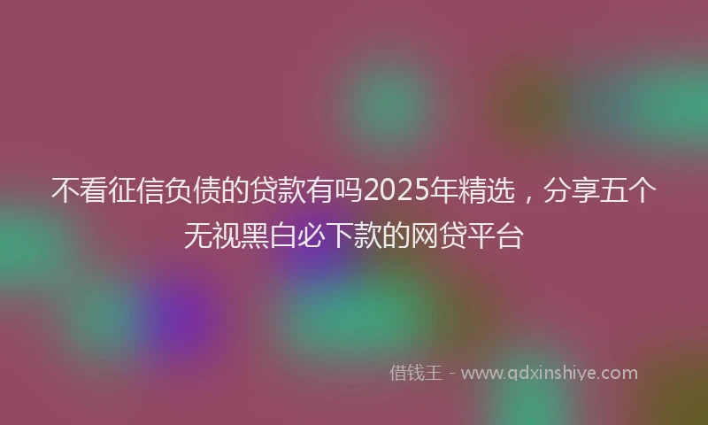 不看征信负债的贷款有吗2025年精选，分享五个无视黑白必下款的网贷平台