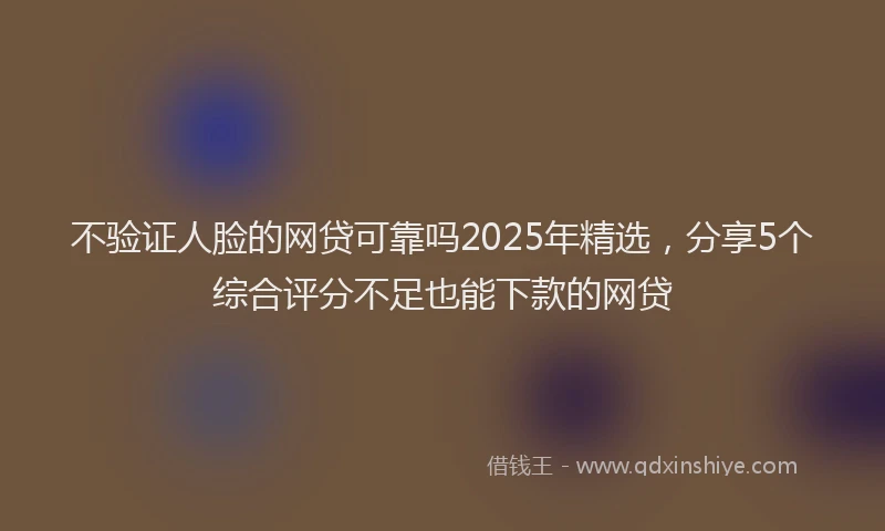 不验证人脸的网贷可靠吗2025年精选，分享5个综合评分不足也能下款的网贷