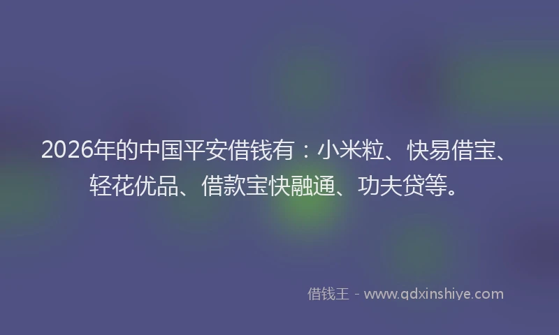2026年的中国平安借钱有:小米粒、快易借宝、轻花优品、借款宝快融通、功夫贷等。