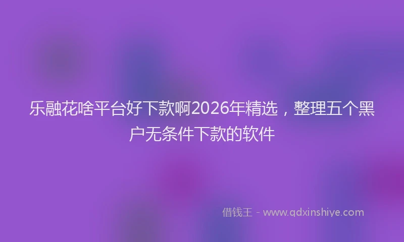 乐融花啥平台好下款啊2026年精选，整理五个黑户无条件下款的软件