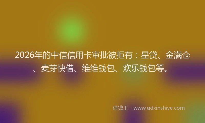 2026年的中信信用卡审批被拒有：星贷、金满仓、麦芽快借、维维钱包、欢乐钱包等。