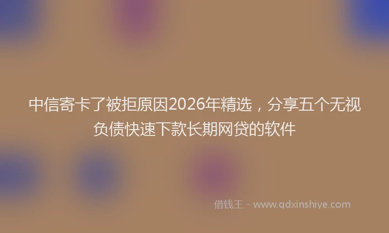 中信寄卡了被拒原因2026年精选，分享五个无视负债快速下款长期网贷的软件