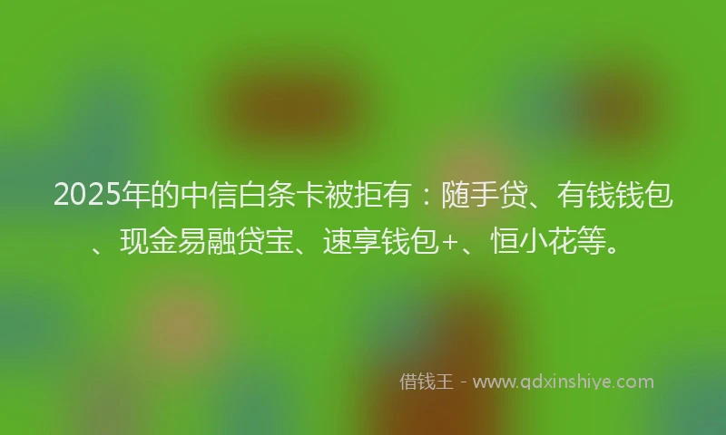2025年的中信白条卡被拒有：随手贷、有钱钱包、现金易融贷宝、速享钱包+、恒小花等。