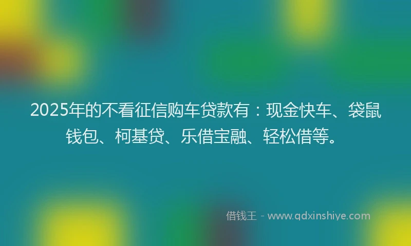 2025年的不看征信购车贷款有：现金快车、袋鼠钱包、柯基贷、乐借宝融、轻松借等。