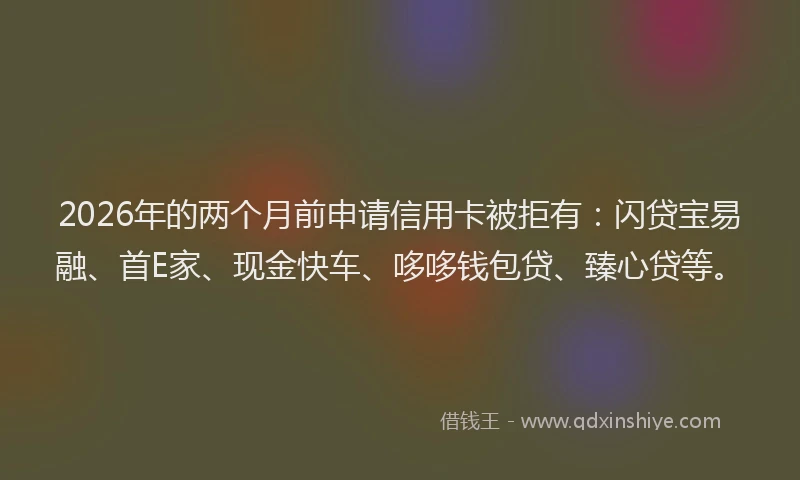 2026年的两个月前申请信用卡被拒有：闪贷宝易融、首E家、现金快车、哆哆钱包贷、臻心贷等。
