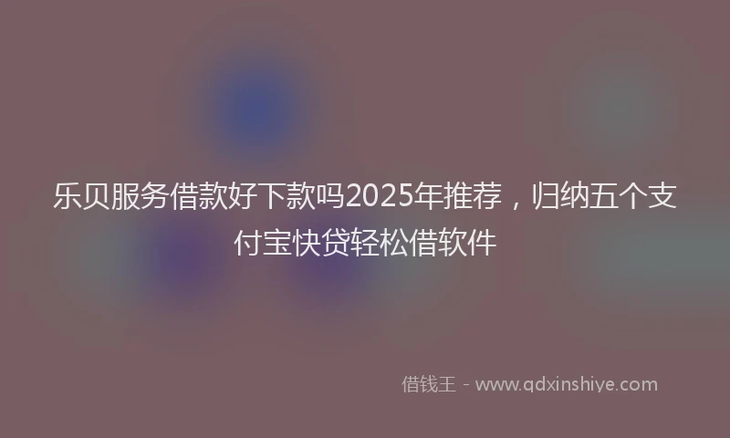 乐贝服务借款好下款吗2025年推荐，归纳五个支付宝快贷轻松借软件