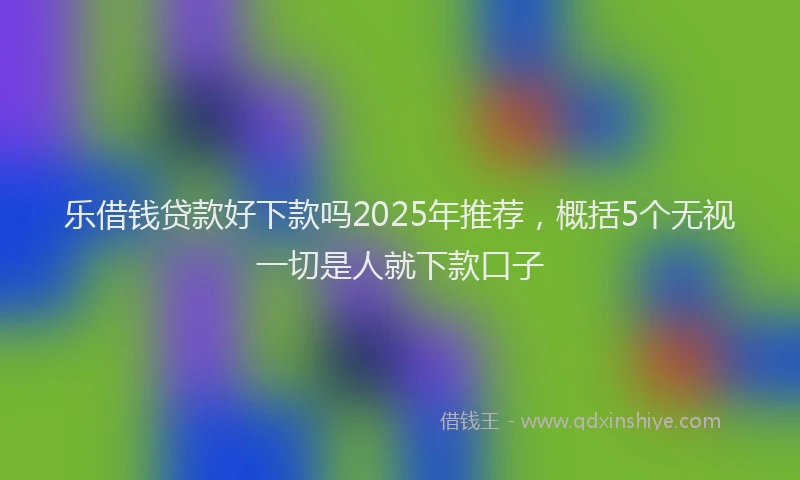 乐借钱贷款好下款吗2025年推荐,概括5个无视一切是人就下款口子
