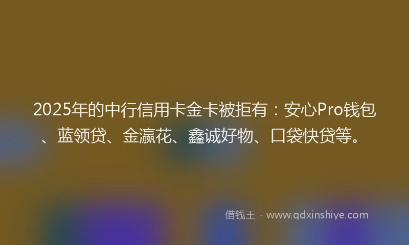 2025年的中行信用卡金卡被拒有：安心Pro钱包、蓝领贷、金瀛花、鑫诚好物、口袋快贷等。