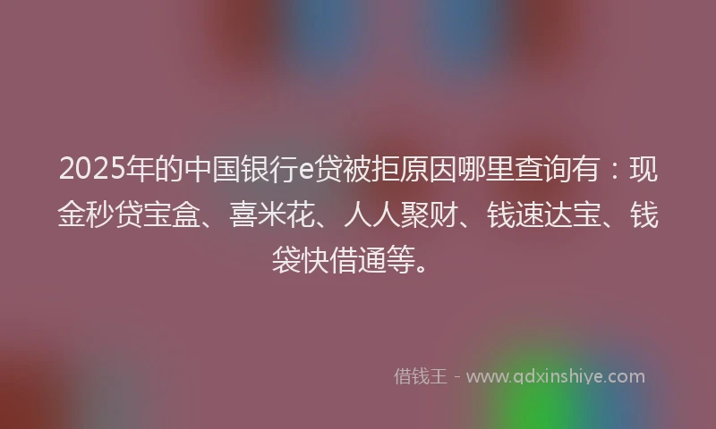 2025年的中国银行e贷被拒原因哪里查询有：现金秒贷宝盒、喜米花、人人聚财、钱速达宝、钱袋快借通等。