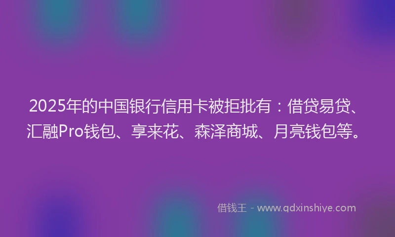 2025年的中国银行信用卡被拒批有：借贷易贷、汇融Pro钱包、享来花、森泽商城、月亮钱包等。