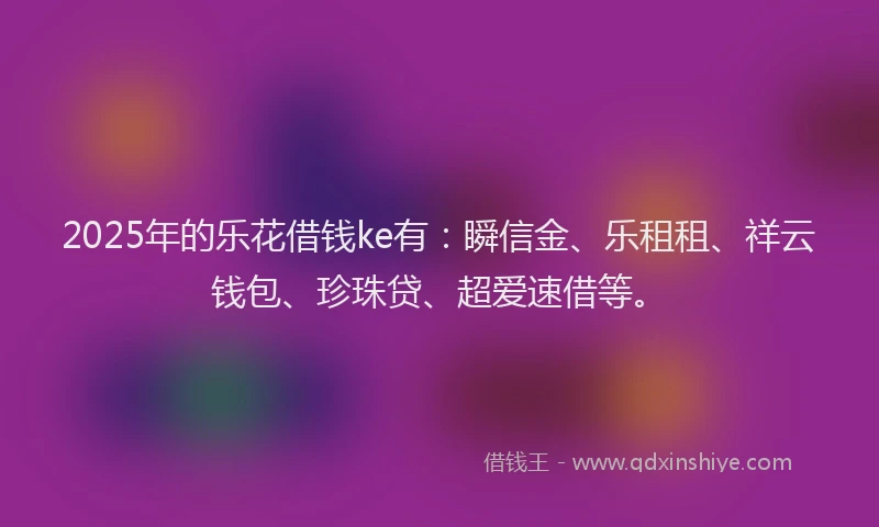 2025年的乐花借钱ke有：瞬信金、乐租租、祥云钱包、珍珠贷、超爱速借等。
