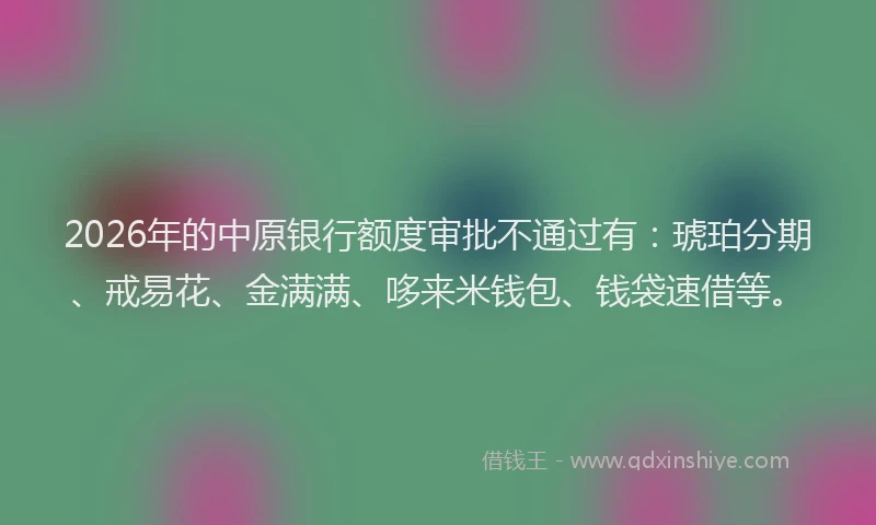 2026年的中原银行额度审批不通过有:琥珀分期、戒易花、金满满、哆来米钱包、钱袋速借等。