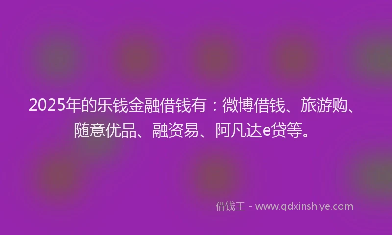 2025年的乐钱金融借钱有：微博借钱、旅游购、随意优品、融资易、阿凡达e贷等。