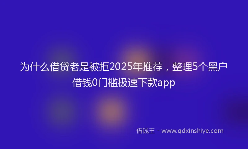 为什么借贷老是被拒2025年推荐，整理5个黑户借钱0门槛极速下款app