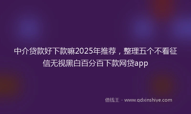 中介贷款好下款嘛2025年推荐，整理五个不看征信无视黑白百分百下款网贷app