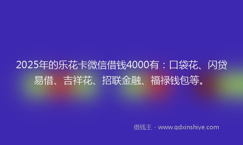 2025年的乐花卡微信借钱4000有：口袋花、闪贷易借、吉祥花、招联金融、福禄钱包等。